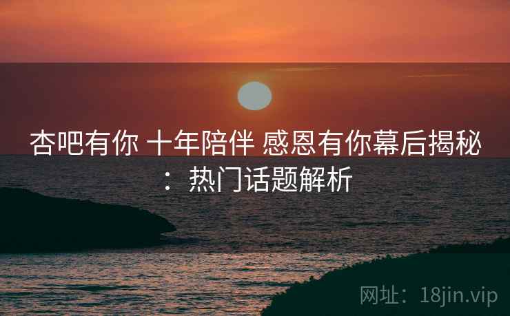 杏吧有你 十年陪伴 感恩有你幕后揭秘：热门话题解析