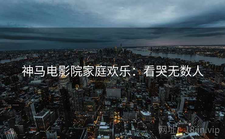 神马电影院家庭欢乐：看哭无数人