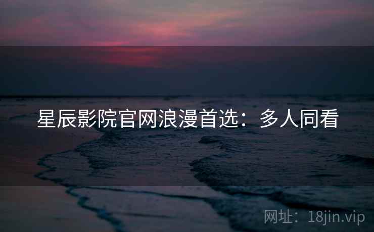星辰影院官网浪漫首选:多人同看 星辰影院官网浪漫首选:多人同看